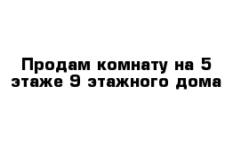 Продам комнату на 5 этаже 9 этажного дома 